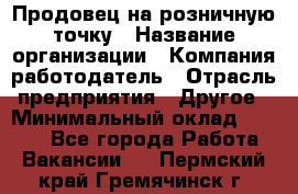 Продовец на розничную точку › Название организации ­ Компания-работодатель › Отрасль предприятия ­ Другое › Минимальный оклад ­ 8 000 - Все города Работа » Вакансии   . Пермский край,Гремячинск г.